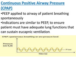 Continuous Positive Airway Pressure
(CPAP)
•PEEP applied to airway of patient breathing
spontaneously
•Indications are similar to PEEP, to ensure
patient must have adequate lung functions that
can sustain eucapnic ventilation.
 