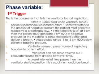 Phase variable:
1st Trigger
This is the parameter that tells the ventilator to start inspiration.
1. Pressure trigger: Breath is delivered when ventilator senses
patients spontaneous inspiratory effort. • sensitivity refers to
the amount of negative pressure the patient must generate
to receive a breath/gas flow. • If the sensitivity is set at 1 cm
then the patient must generate 1 cm H2O of negative
pressure for the machine to sense the patient's effort and
deliver a breath. • Acceptable range -1 to -5 cm H2O below
patient s baseline pressure.
2. Flow trigger: Ventilator senses a preset value of inspiratory
flow due to patient effort.
3. Volume trigger: Ventilator can not sense volume but it
calculate volume from dividing flow over time.
4. Time trigger: A preset interval of time passes then the
ventilator starts inspiration this is usually in mandatory breath.
 