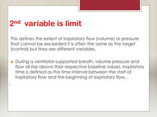 2nd variable is limit
This defines the extent of inspiratory flow (volume) or pressure
that cannot be exceeded it is often the same as the target
(control) but they are different variables.
 During a ventilator-supported breath, volume pressure and
flow all rise above their respective baseline values. Inspiratory
time is defined as the time interval between the start of
inspiratory flow and the beginning of expiratory flow..
.
 