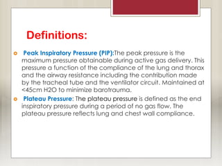 Definitions:
 Peak Inspiratory Pressure (PIP):The peak pressure is the
maximum pressure obtainable during active gas delivery. This
pressure a function of the compliance of the lung and thorax
and the airway resistance including the contribution made
by the tracheal tube and the ventilator circuit. Maintained at
<45cm H2O to minimize barotrauma.
 Plateau Pressure: The plateau pressure is defined as the end
inspiratory pressure during a period of no gas flow. The
plateau pressure reflects lung and chest wall compliance.
 