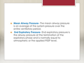  Mean Airway Pressure- The mean airway pressure
is an average of the system pressure over the
entire ventilatory period.
 End Expiratory Pressure- End expiratory pressure is
the airway pressure at the termination of the
expiratory phase and is normally equal to
atmospheric or the applied PEEP level.
 