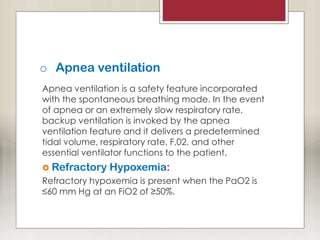 o Apnea ventilation
Apnea ventilation is a safety feature incorporated
with the spontaneous breathing mode. In the event
of apnea or an extremely slow respiratory rate,
backup ventilation is invoked by the apnea
ventilation feature and it delivers a predetermined
tidal volume, respiratory rate, F,02, and other
essential ventilator functions to the patient.
 Refractory Hypoxemia:
Refractory hypoxemia is present when the PaO2 is
≤60 mm Hg at an FiO2 of ≥50%.
 