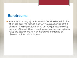 Barotrauma
 Barotrauma is lung injury that results from the hyperinflation
of alveoli past the rupture point. Although each patient is
different, a PEEP greater than 10 cm H20 (or mean airway
pressure >30 cm H,O, or a peak inspiratory pressure >50 cm
H2O) are associated with an increased incidence of
alveolar rupture or barotrauma.
 