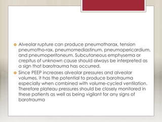  Alveolar rupture can produce pneumothorax, tension
pneumotho-rax, pneumomediastinum, pneumopericardium,
and pneumoperitoneum. Subcutaneous emphysema or
crepitus of unknown cause should always be interpreted as
a sign that barotrauma has occurred.
 Since PEEP increases alveolar pressures and alveolar
volumes, it has the potential to produce barotrauma
especially when combined with volume-cycled ventilation.
Therefore plateau pressures should be closely monitored in
these patients as well as being vigilant for any signs of
barotrauma
 