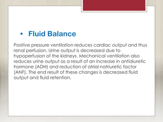 • Fluid Balance
Positive pressure ventilation reduces cardiac output and thus
renal perfusion. Urine output is decreased due to
hypoperfusion of the kidneys. Mechanical ventilation also
reduces urine output as a result of an increase in antidiuretic
hormone (ADH) and reduction of atrial natriuretic factor
(ANF). The end result of these changes is decreased fluid
output and fluid retention.
 