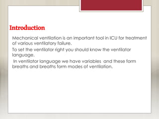 Introduction
Mechanical ventilation is an important tool in ICU for treatment
of various ventilatory failure.
To set the ventilator right you should know the ventilator
language.
In ventilator language we have variables and these form
breaths and breaths form modes of ventilation.
 