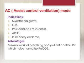 AC ( Assist control ventilation) mode
Indications:
1. Myasthenia gravis.
2. GBS.
3. Post cardiac / resp arrest.
4. ARDS.
5. Pulmonary oedema.
Advantages:
Minimal work of breathing and patient controls RR
which helps normalize PaCO2.
 