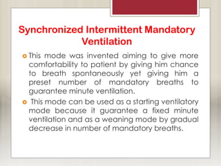 Synchronized Intermittent Mandatory
Ventilation
 This mode was invented aiming to give more
comfortability to patient by giving him chance
to breath spontaneously yet giving him a
preset number of mandatory breaths to
guarantee minute ventilation.
 This mode can be used as a starting ventilatory
mode because it guarantee a fixed minute
ventilation and as a weaning mode by gradual
decrease in number of mandatory breaths.
 