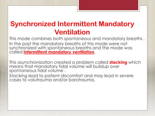 Synchronized Intermittent Mandatory
Ventilation
This mode combines both spontaneous and mandatory breaths .
In the past the mandatory breaths of this mode were not
synchronized with spontaneous breaths and the mode was
called intermittent mandatory ventilation.
This asynchronization created a problem called stacking which
means that mandatory tidal volume will buildup over
spontaneous tidal volume .
Stacking lead to patient discomfort and may lead in severe
cases to volutrauma and/or barotrauma.
 