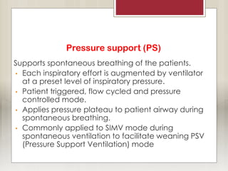 Pressure support (PS)
Supports spontaneous breathing of the patients.
• Each inspiratory effort is augmented by ventilator
at a preset level of inspiratory pressure.
• Patient triggered, flow cycled and pressure
controlled mode.
• Applies pressure plateau to patient airway during
spontaneous breathing.
• Commonly applied to SIMV mode during
spontaneous ventilation to facilitate weaning PSV
(Pressure Support Ventilation) mode
 