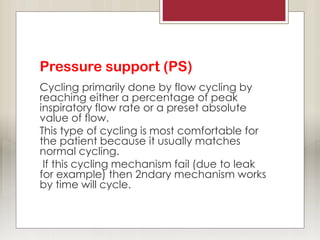 Pressure support (PS)
Cycling primarily done by flow cycling by
reaching either a percentage of peak
inspiratory flow rate or a preset absolute
value of flow.
This type of cycling is most comfortable for
the patient because it usually matches
normal cycling.
If this cycling mechanism fail (due to leak
for example) then 2ndary mechanism works
by time will cycle.
 