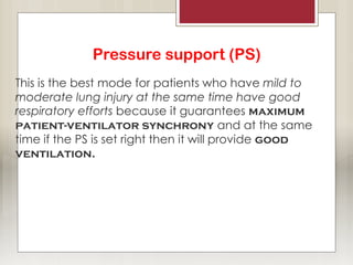 Pressure support (PS)
This is the best mode for patients who have mild to
moderate lung injury at the same time have good
respiratory efforts because it guarantees maximum
patient-ventilator synchrony and at the same
time if the PS is set right then it will provide good
ventilation.
 