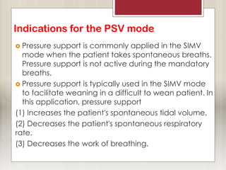 Indications for the PSV mode
 Pressure support is commonly applied in the SIMV
mode when the patient takes spontaneous breaths.
Pressure support is not active during the mandatory
breaths.
 Pressure support is typically used in the SIMV mode
to facilitate weaning in a difficult to wean patient. In
this application, pressure support
(1) Increases the patient's spontaneous tidal volume,
(2) Decreases the patient's spontaneous respiratory
rate.
(3) Decreases the work of breathing.
 