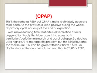 (CPAP)
This is the same as PEEP but CPAP is more technically accurate
term because the pressure is keep positive during the whole
respiratory cycle not only at the end of expiration.
It was known for long time that artificial ventilation affects
oxygenation badly this is because it increases both
ventilation/perfusion mismatch and basal collapse. So doctors
used high FIO2 to manage this problem but this is injurious and
the maximum FIO2 can be given with least harm is 50%. So
doctors looked for another solution and that is CPAP or PEEP.
 