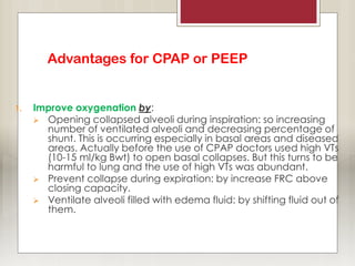 Advantages for CPAP or PEEP
1. Improve oxygenation by:
 Opening collapsed alveoli during inspiration: so increasing
number of ventilated alveoli and decreasing percentage of
shunt. This is occurring especially in basal areas and diseased
areas. Actually before the use of CPAP doctors used high VTs
(10-15 ml/kg Bwt) to open basal collapses. But this turns to be
harmful to lung and the use of high VTs was abundant.
 Prevent collapse during expiration: by increase FRC above
closing capacity.
 Ventilate alveoli filled with edema fluid: by shifting fluid out of
them.
 