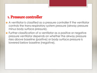 1.Pressurecontroller
 A ventilator is classified as a pressure controller if the ventilator
controls the trans-respiratory system pressure (airway pressure
minus body surface pressure).
 Further classification of a ventilator as a positive or negative
pressure ventilator depends on whether the airway pressure
rises above baseline (positive) or body surface pressure is
lowered below baseline (negative).
 