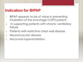 Indication for BIPAP
1. BIPAP appears to be of value in preventing
intubation of the end-stage COPD patient.
2. In supporting patients with chronic ventilatory
failure.
3. Patients with restrictive chest wall disease.
4. Neuromuscular disease.
5. Nocturnal hypoventilation.
 