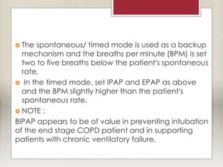  The spontaneous/ timed mode is used as a backup
mechanism and the breaths per minute (BPM) is set
two to five breaths below the patient's spontaneous
rate.
 In the timed mode, set IPAP and EPAP as above
and the BPM slightly higher than the patient's
spontaneous rate.
 NOTE :
BIPAP appears to be of value in preventing intubation
of the end stage COPD patient and in supporting
patients with chronic ventilatory failure.
 