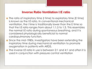 Inverse Ratio Ventilation I:E ratio
 The ratio of inspiratory time (I time) to expiratory time (E time)
is known as the I:E ratio. In conventional mechanical
ventilation, the I time is traditionally lower than the E time so
that the I:E ratio ranges from about 1:1.5 to 1:3. This resembles
the normal I:E ratio during spontaneous breathing, and it is
considered physiologically beneficial to normal
cardiopulmonary function.
 Since the mid-1980s, investigators have been extending the
inspiratory time during mechanical ventilation to promote
oxygenation in patients with ARDS.
 The inverse I:E ratio in use is between 2:1 and 4:1 and often it is
used in conjunction with pressure control ventilation
 