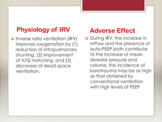 Physiology of IRV
 Inverse ratio ventilation (IRV)
improves oxygenation by (1)
reduction of intrapulmonary
shunting, (2) improvement
of V/Q matching, and (3)
decrease of dead space
ventilation.
Adverse Effect
 During IRV, the increase in
mPaw and the presence of
auto-PEEP both contribute
to the increase of mean
alveolar pressure and
volume, the incidence of
barotrauma may be as high
as that obtained by
conventional ventilation
with high levels of PEEP
 