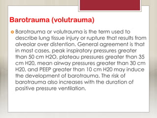 Barotrauma (volutrauma)
 Barotrauma or volutrauma is the term used to
describe lung tissue injury or rupture that results from
alveolar over distention. General agreement is that
in most cases, peak inspiratory pressures greater
than 50 cm H2O, plateau pressures greater than 35
cm H20, mean airway pressures greater than 30 cm
H20, and PEEP greater than 10 cm H20 may induce
the development of barotrauma. The risk of
barotrauma also increases with the duration of
positive pressure ventilation.
 