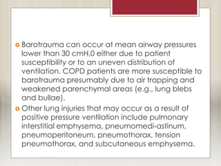  Barotrauma can occur at mean airway pressures
lower than 30 cmH,0 either due to patient
susceptibility or to an uneven distribution of
ventilation. COPD patients are more susceptible to
barotrauma presumably due to air trapping and
weakened parenchymal areas (e.g., lung blebs
and bullae).
 Other lung injuries that may occur as a result of
positive pressure ventilation include pulmonary
interstitial emphysema, pneumomedi-astinum,
pneumoperitoneum, pneumothorax, tension
pneumothorax, and subcutaneous emphysema.
 
