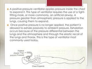  A positive pressure ventilator applies pressure inside the chest
to expand it. This type of ventilator requires the use of a tight-
fitting mask, or more commonly, an artificial airway. A
pressure greater than atmospheric pressure is applied to the
lungs, causing them to expand.
 Once positive pressure is no longer applied, the patient is
allowed to exhale passively to ambient pressure. Exhalation
occurs because of the pressure differential between the
lungs and the atmosphere and through the elastic recoil of
the lungs and thorax. This is the type of ventilator most
commonly used today.
 