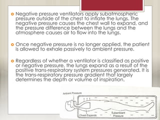  Negative pressure ventilators apply subatmospheric
pressure outside of the chest to inflate the lungs. The
negative pressure causes the chest wall to expand, and
the pressure difference between the lungs and the
atmosphere causes air to flow into the lungs.
 Once negative pressure is no longer applied, the patient
is allowed to exhale passively to ambient pressure.
 Regardless of whether a ventilator is classified as positive
or negative pressure, the lungs expand as a result of the
positive trans-respiratory system pressures generated. It is
the trans-respiratory pressure gradient that largely
determines the depth or volume of inspiration.
 