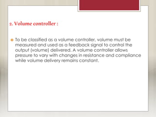 2.Volumecontroller:
 To be classified as a volume controller, volume must be
measured and used as a feedback signal to control the
output (volume) delivered. A volume controller allows
pressure to vary with changes in resistance and compliance
while volume delivery remains constant.
 