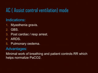 AC ( Assist control ventilation) mode
Indications:
1. Myasthenia gravis.
2. GBS.
3. Post cardiac / resp arrest.
4. ARDS.
5. Pulmonary oedema.
Advantages:
Minimal work of breathing and patient controls RR which
helps normalize PaCO2.
 