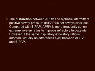  The distinction between APRV and biphasic intermittent
positive airway pressure (BIPAP) is not always clear-cut.
Compared with BIPAP, APRV is more frequently set on
extreme inverse ratios to improve refractory hypoxemia.
However, if the same inspiratory-expiratory ratio is
adopted, virtually no differences exist between APRV
and BIPAP.
 