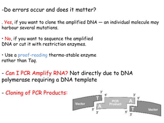 -Do errors occur and does it matter?
. Yes, if you want to clone the amplified DNA — an individual molecule may
harbour several mutations.
• No, if you want to sequence the amplified
DNA or cut it with restriction enzymes.
• Use a proof-reading thermo-stable enzyme
rather than Taq.
- Can I PCR Amplify RNA? Not directly due to DNA
polymerase requiring a DNA template
- Cloning of PCR Products:
 