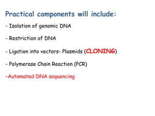 Practical components will include:
- Isolation of genomic DNA
- Restriction of DNA
- Ligation into vectors- Plasmids (CLONING)
- Polymerase Chain Reaction (PCR)
-Automated DNA sequencing
 