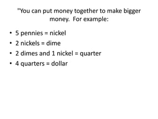 "You can put money together to make bigger
money. For example:
• 5 pennies = nickel
• 2 nickels = dime
• 2 dimes and 1 nickel = quarter
• 4 quarters = dollar
 