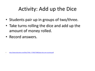 Activity: Add up the Dice
• Students pair up in groups of two/three.
• Take turns rolling the dice and add up the
amount of money rolled.
• Record answers.
• http://www.education.com/files/77601_77700/77689/play-dice-coin-counting.pdf
 