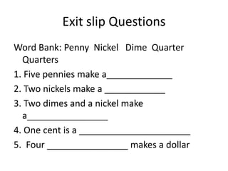 Exit slip Questions
Word Bank: Penny Nickel Dime Quarter
Quarters
1. Five pennies make a_____________
2. Two nickels make a ____________
3. Two dimes and a nickel make
a________________
4. One cent is a ______________________
5. Four ________________ makes a dollar
 