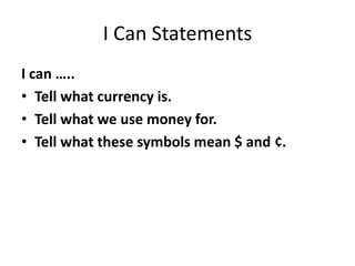 I Can Statements
I can …..
• Tell what currency is.
• Tell what we use money for.
• Tell what these symbols mean $ and ¢.
 