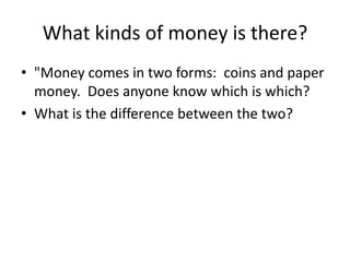 What kinds of money is there?
• "Money comes in two forms: coins and paper
money. Does anyone know which is which?
• What is the difference between the two?
 