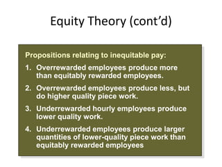 Equity Theory (cont’d)

Propositions relating to inequitable pay:
1. Overrewarded employees produce more
   than equitably rewarded employees.
2. Overrewarded employees produce less, but
   do higher quality piece work.
3. Underrewarded hourly employees produce
   lower quality work.
4. Underrewarded employees produce larger
   quantities of lower-quality piece work than
   equitably rewarded employees
 