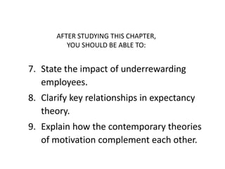 AFTER STUDYING THIS CHAPTER,
          YOU SHOULD BE ABLE TO:


7. State the impact of underrewarding
   employees.
8. Clarify key relationships in expectancy
   theory.
9. Explain how the contemporary theories
   of motivation complement each other.
 