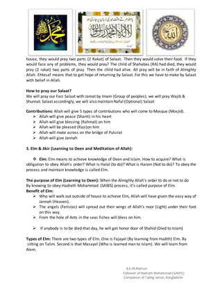 A.K.M.Mamun
Follower of Hadrath Mohammad (SAWS)
Companion of Tablig Jamat, Bangladesh
house, they would pray two parts (2 Rakat) of Salaat. Then they would solve their food. If they
would face any of problems, they would pray? The child of Shahabas (RA) had died, they would
pray (2 rakat) two parts of pray. Then the child had alive. All pray will be in faith of Almighty
Allah. Ehtesaf means that to get hope of returning by Salaat. For this we have to make by Salaat
with belief in Allah.
How to pray our Salaat?
We will pray our Farz Salaat with Jamat by Imam (Group of peoples), we will pray Wajib &
Shunnat Salaat accordingly, we will also maintain Nafal (Optional) Salaat
Contributions: Allah will give 5 types of contributions who will come to Mosque (Mosjid).
 Allah will give peace (Shanti) in his heart
 Allah will give blessing (Rahmat) on him
 Allah will be pleased (Razi)on him
 Allah will make across on the bridge of Pulsirat
 Allah will give Jannah
3. Elm & Jikir (Learning to Deen and Meditation of Allah):
 Elm: Elm means to achieve knowledge of Deen and Islam. How to acquire? What is
obligation to obey Allah’s order? What is Halal (to do)? What is Haram (Not to do)? To obey the
process and maintain knowledge is called Elm.
The purpose of Elm (Learning to Deen): When the Almighty Allah’s order to do or not to do
By knowing to obey Hadrath Mohammad (SAWS) process, it’s called purpose of Elm.
Benefit of Elm:
 Who will walk out outside of house to achieve Elm, Allah will have given the easy way of
Jannah (Heaven).
 The angels (Feristas) will spread out their wings of Allah’s noor (Light) under their foot
on this way.
 From the hole of Ants in the seas fishes will bless on him.
 If anybody is to be died that day, he will get honor door of Shahid (Died to Islam)
Types of Elm: There are two types of Elm. One is Fajayel (By learning from Hadith) Elm. By
sitting on Talim. Second is that Masayel (Who is learned man to Islam). We will learn from
Alem.
 