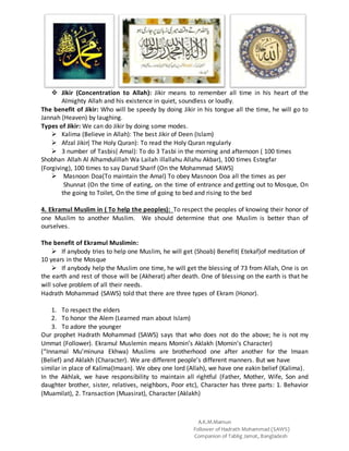A.K.M.Mamun
Follower of Hadrath Mohammad (SAWS)
Companion of Tablig Jamat, Bangladesh
 Jikir (Concentration to Allah): Jikir means to remember all time in his heart of the
Almighty Allah and his existence in quiet, soundless or loudly.
The benefit of Jikir: Who will be speedy by doing Jikir in his tongue all the time, he will go to
Jannah (Heaven) by laughing.
Types of Jikir: We can do Jikir by doing some modes.
 Kalima (Believe in Allah): The best Jikir of Deen (Islam)
 Afzal Jikir( The Holy Quran): To read the Holy Quran regularly
 3 number of Tasbis( Amal): To do 3 Tasbi in the morning and afternoon ( 100 times
Shobhan Allah Al Alhamdulillah Wa Lailah illallahu Allahu Akbar), 100 times Estegfar
(Forgiving), 100 times to say Darud Sharif (On the Mohammad SAWS)
 Masnoon Doa(To maintain the Amal) To obey Masnoon Doa all the times as per
Shunnat (On the time of eating, on the time of entrance and getting out to Mosque, On
the going to Toilet, On the time of going to bed and rising to the bed
4. Ekramul Muslim in ( To help the peoples): To respect the peoples of knowing their honor of
one Muslim to another Muslim. We should determine that one Muslim is better than of
ourselves.
The benefit of Ekramul Muslimin:
 If anybody tries to help one Muslim, he will get (Shoab) Benefit( Etekaf)of meditation of
10 years in the Mosque
 If anybody help the Muslim one time, he will get the blessing of 73 from Allah, One is on
the earth and rest of those will be (Akherat) after death. One of blessing on the earth is that he
will solve problem of all their needs.
Hadrath Mohammad (SAWS) told that there are three types of Ekram (Honor).
1. To respect the elders
2. To honor the Alem (Learned man about Islam)
3. To adore the younger
Our prophet Hadrath Mohammad (SAWS) says that who does not do the above; he is not my
Ummat (Follower). Ekramul Muslemin means Momin’s Aklakh (Momin’s Character)
(“Innamal Mu’minuna Ekhwa) Muslims are brotherhood one after another for the Imaan
(Belief) and Aklakh (Character). We are different people’s different manners. But we have
similar in place of Kalima(Imaan). We obey one lord (Allah), we have one eakin belief (Kalima).
In the Akhlak, we have responsibility to maintain all rightful (Father, Mother, Wife, Son and
daughter brother, sister, relatives, neighbors, Poor etc), Character has three parts: 1. Behavior
(Muamilat), 2. Transaction (Muasirat), Character (Aklakh)
 