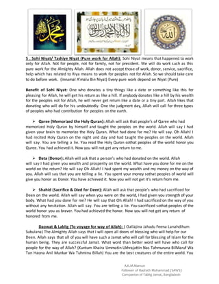 A.K.M.Mamun
Follower of Hadrath Mohammad (SAWS)
Companion of Tablig Jamat, Bangladesh
5 . Sohi Niyat/ Tashiye Niyat (Pure work for Allah): Sohi Niyat means that happened to work
only for Allah. Not for people, not for family, not for president. We will do work such as this
pure work for the Almighty Allah. Allah does not accept those of work, donor, service, sacrifice,
help which has related to Riya means to work for peoples not for Allah. So we should take care
to do before work. (Innamal A’malu Bin Niyat) Every pure work depend on Niyat (Pure)
Benefit of Sohi Niyat: One who donates a tiny things like a date or something like this for
pleasing for Allah, he will get his return as like a hill. If anybody donates like a hill by his wealth
for the peoples not for Allah, he will never get return like a date or a tiny part. Allah likes that
donating who will do for his undoubtedly. One the judgment day, Allah will call for three types
of peoples who had contribution for peoples on the earth.
 Qaree (Memorized the Holy Quran): Allah will ask that people’s of Qaree who had
memorized Holy Quran by himself and taught the peoples on the world. Allah will say I had
given your brain to memorize the Holy Quran. What had done for me? He will say. Oh Allah! I
had recited Holy Quran on the night and day and had taught the peoples on the world. Allah
will say. You are telling a lie. You read the Holy Quran sothat peoples of the world honor you
Quree. You had achieved it. Now you will not get any return to me.
 Data (Donor): Allah will ask that a person’s who had donated on the world. Allah
will say I had given you wealth and prosperity on the world. What have you done for me on the
world on the return? He will say Oh Allah! I had spent my wealth and my money on the way of
you. Allah will say that you are telling a lie. You spent your money sothat peoples of world will
give you honor as Donor. You have achieved it. Now you will not get it’s return from me.
 Shahid (Sacrifice & Died for Deen): Allah will ask that people’s who had sacrificed for
Deen on the world. Allah will say when you were on the world, I had given you strength of your
body. What had you done for me? He will say that Oh Allah! I had sacrificed on the way of you
without any hesitation. Allah will say. You are telling a lie. You sacrificed sothat peoples of the
world honor you as braver. You had achieved the honor. Now you will not get any return of
honored from me.
Daowat & Lablig (To voyage for way of Allah): ( Oallajina Jahadu Feena Lanahdihum
Subulana) The Almighty Allah says that I will open all doors of blessing who will help for our
Deen. Allah says that all of you will have such a Jamat who will call for blessing of Islam for the
human being. They are successful Jamat. What word than better word will have who call for
people for the way of Allah? (Kuntum Khaira Ummatin Ukhrajattin Nas Tahmuruna BilMaruf Wa
Tan Haona Anil Munkar Wa Tuhminu Billah) You are the best creatures of the entire world. You
 