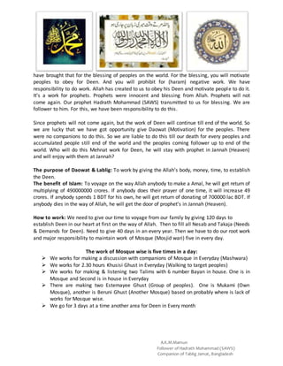 A.K.M.Mamun
Follower of Hadrath Mohammad (SAWS)
Companion of Tablig Jamat, Bangladesh
have brought that for the blessing of peoples on the world. For the blessing, you will motivate
peoples to obey for Deen. And you will prohibit for (haram) negative work. We have
responsibility to do work. Allah has created to us to obey his Deen and motivate people to do it.
It’s a work for prophets. Prophets were innocent and blessing from Allah. Prophets will not
come again. Our prophet Hadrath Mohammad (SAWS) transmitted to us for blessing. We are
follower to him. For this, we have been responsibility to do this.
Since prophets will not come again, but the work of Deen will continue till end of the world. So
we are lucky that we have got opportunity give Daowat (Motivation) for the peoples. There
were no companions to do this. So we are liable to do this till our death for every peoples and
accumulated people still end of the world and the peoples coming follower up to end of the
world. Who will do this Mehnat work for Deen, he will stay with prophet in Jannah (Heaven)
and will enjoy with them at Jannah?
The purpose of Daowat & Lablig: To work by giving the Allah’s body, money, time, to establish
the Deen.
The benefit of Islam: To voyage on the way Allah anybody to make a Amal, he will get return of
multiplying of 490000000 crores. If anybody does their prayer of one time, it will increase 49
crores. If anybody spends 1 BDT for his own, he will get return of donating of 700000 lac BDT. If
anybody dies in the way of Allah, he will get the door of prophet’s in Jannah (Heaven).
How to work: We need to give our time to voyage from our family by giving 120 days to
establish Deen in our heart at first on the way of Allah. Then to fill all Nesab and Takaja (Needs
& Demands for Deen). Need to give 40 days in an every year. Then we have to do our root work
and major responsibility to maintain work of Mosque (Mosjid wari) five in every day.
The work of Mosque wise is five times in a day:
 We works for making a discussion with companions of Mosque in Everyday (Mashwara)
 We works for 2.30 hours Khusisi Ghust in Everyday (Walking to target peoples)
 We works for making & listening two Talims with 6 number Bayan in house. One is in
Mosque and Second is in house in Everyday
 There are making two Estemayee Ghust (Group of peoples). One is Mukami (Own
Mosque), another is Beruni Ghust (Another Mosque) based on probably where is lack of
works for Mosque wise.
 We go for 3 days at a time another area for Deen in Every month
 