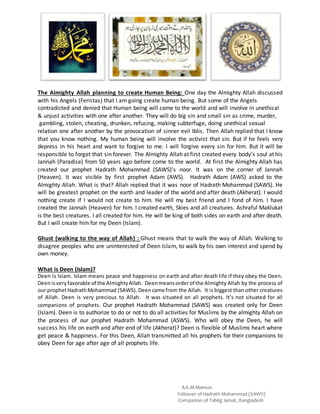 A.K.M.Mamun
Follower of Hadrath Mohammad (SAWS)
Companion of Tablig Jamat, Bangladesh
The Almighty Allah planning to create Human Being: One day the Almighty Allah discussed
with his Angels (Feristas) that I am going create human being. But some of the Angels
contradicted and denied that Human being will come to the world and will involve in unethical
& unjust activities with one after another. They will do big sin and small sin as crime, murder,
gambling, stolen, cheating, drunken, refusing, making subterfuge, doing unethical sexual
relation one after another by the provocation of sinner evil Iblis. Then Allah replied that I know
that you know nothing. My human being will involve the activist that sin. But if he feels very
depress in his heart and want to forgive to me. I will forgive every sin for him. But it will be
responsible to forget that sin forever. The Almighty Allah at first created every body’s soul at his
Jannah (Paradise) from 50 years ago before come to the world. At first the Almighty Allah has
created our prophet Hadrath Mohammad (SAWS)’s noor. It was on the corner of Jannah
(Heaven). It was visible by first prophet Adam (AWS). Hadrath Adam (AWS) asked to the
Almighty Allah. What is that? Allah replied that it was noor of Hadrath Mohammad (SAWS). He
will be greatest prophet on the earth and leader of the world and after death (Akherat). I would
nothing create if I would not create to him. He will my best friend and I fond of him. I have
created the Jannah (Heaven) for him. I created earth, Skies and all creatures. Ashraful Maklukat
is the best creatures. I all created for him. He will be king of both sides on earth and after death.
But I will create him for my Deen (Islam).
Ghust (walking to the way of Allah) : Ghust means that to walk the way of Allah. Walking to
disagree peoples who are uninterested of Deen Islam, to walk by his own interest and spend by
own money.
What is Deen (Islam)?
Deen is Islam. Islam means peace and happiness on earth and after death life if they obey the Deen.
Deenisveryfavorable of the AlmightyAllah. Deenmeansorderof the Almighty Allah by the process of
our prophetHadrathMohammad (SAWS). Deencame from the Allah. It is biggest than other creatures
of Allah. Deen is very precious to Allah. It was situated on all prophets. It’s not situated for all
companions of prophets. Our prophet Hadrath Mohammad (SAWS) was created only for Deen
(Islam). Deen is to authorize to do or not to do all activities for Muslims by the almighty Allah on
the process of our prophet Hadrath Mohammad (ASWS). Who will obey the Deen, he will
success his life on earth and after end of life (Akherat)? Deen is flexible of Muslims heart where
get peace & happiness. For this Deen, Allah transmitted all his prophets for their companions to
obey Deen for age after age of all prophets life.
 