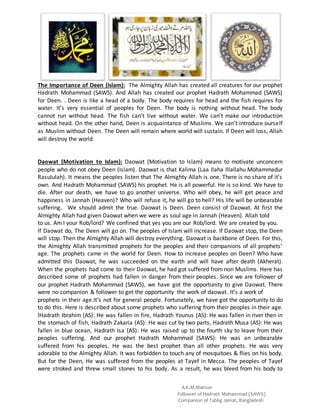 A.K.M.Mamun
Follower of Hadrath Mohammad (SAWS)
Companion of Tablig Jamat, Bangladesh
The Importance of Deen (Islam): The Almighty Allah has created all creatures for our prophet
Hadrath Mohammad (SAWS). And Allah has created our prophet Hadrath Mohammad (SAWS)
for Deen. . Deen is like a head of a body. The body requires for head and the fish requires for
water. It’s very essential of peoples for Deen. The body is nothing without head. The body
cannot run without head. The fish can’t live without water. We can’t make our introduction
without head. On the other hand, Deen is acquaintance of Muslims. We can’t introduce ourself
as Muslim without Deen. The Deen will remain where world will sustain. If Deen will loss, Allah
will destroy the world.
Daowat (Motivation to Islam): Daowat (Motivation to Islam) means to motivate unconcern
people who do not obey Deen (Islam). Daowat is that Kalima (Laa Ilaha Illallahu Mohammadur
Rasululah). It means the peoples listen that The Almighty Allah is one. There is no share of it’s
own. And Hadrath Mohammad (SAWS) his prophet. He is all powerful. He is so kind. We have to
die. After our death, we have to go another universe. Who will obey, he will get peace and
happiness in Jannah (Heaven)? Who will refuse it, he will go to hell? His life will be unbearable
suffering. We should admit the true. Daowat is Deen. Deen consist of Daowat. At first the
Almighty Allah had given Daowat when we were as soul age in Jannah (Heaven). Allah told
to us. Am I your Rob/lord? We confined that yes you are our Rob/lord. We are created by you.
If Daowat do, The Deen will go on. The peoples of Islam will increase. If Daowat stop, the Deen
will stop. Then the Almighty Allah will destroy everything. Daowat is backbone of Deen. For this,
the Almighty Allah transmitted prophets for the peoples and their companions of all prophets’
age. The prophets came in the world for Deen. How to increase peoples on Deen? Who have
admitted this Daowat, he was succeeded on the earth and will have after death (Akherat).
When the prophets had come to their Daowat, he had got suffered from non Muslims. Here has
described some of prophets had fallen in danger from their peoples. Since we are follower of
our prophet Hadrath Mohammad (SAWS), we have got the opportunity to give Daowat. There
were no companion & follower to get the opportunity the work of daowat. It’s a work of
prophets in their age.It’s not for general people. Fortunately, we have got the opportunity to do
to do this. Here is described about some prophets who suffering from their peoples in their age.
lHadrath Ibrahim (AS): He was fallen in fire, Hadrath Younus (AS): He was fallen in river then in
the stomach of fish, Hadrath Zakaria (AS): He was cut by two parts, Hadrath Musa (AS): He was
fallen in blue ocean, Hadrath Isa (AS): He was raised up to the fourth sky to leave from their
peoples suffering. And our prophet Hadrath Mohammad (SAWS): He was an unbearable
suffered from his peoples. He was the best prophet than all other prophets. He was very
adorable to the Almighty Allah. It was forbidden to touch any of mosquitoes & flies on his body.
But for the Deen, He was suffered from the peoples at Tayef in Mecca. The peoples of Tayef
were stroked and threw small stones to his body. As a result, he was bleed from his body to
 