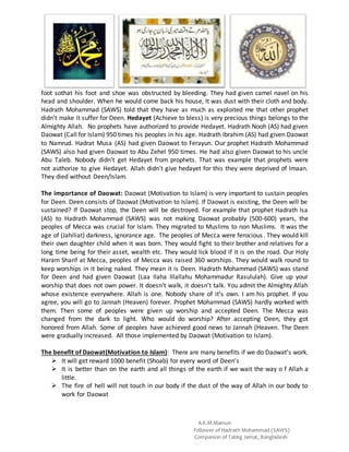 A.K.M.Mamun
Follower of Hadrath Mohammad (SAWS)
Companion of Tablig Jamat, Bangladesh
foot sothat his foot and shoe was obstructed by bleeding. They had given camel navel on his
head and shoulder. When he would come back his house, It was dust with their cloth and body.
Hadrath Mohammad (SAWS) told that they have as much as exploited me that other prophet
didn’t make it suffer for Deen. Hedayet (Achieve to bless) is very precious things belongs to the
Almighty Allah. No prophets have authorized to provide Hedayet. Hadrath Nooh (AS) had given
Daowat (Call for Islam) 950 times his peoples in his age. Hadrath Ibrahim (AS) had given Daowat
to Namrud. Hadrat Musa (AS) had given Daowat to Ferayun. Our prophet Hadrath Mohammad
(SAWS) also had given Daowat to Abu Zehel 950 times. He had also given Daowat to his uncle
Abu Taleb. Nobody didn’t get Hedayet from prophets. That was example that prophets were
not authorize to give Hedayet. Allah didn’t give hedayet for this they were deprived of Imaan.
They died without Deen/Islam.
The importance of Daowat: Daowat (Motivation to Islam) is very important to sustain peoples
for Deen. Deen consists of Daowat (Motivation to Islam). If Daowat is existing, the Deen will be
sustained? If Daowat stop, the Deen will be destroyed. For example that prophet Hadrath Isa
(AS) to Hadrath Mohammad (SAWS) was not making Daowat probably (500-600) years, the
peoples of Mecca was crucial for Islam. They migrated to Muslims to non Muslims. It was the
age of (Jahiliat) darkness, ignorance age. The peoples of Mecca were ferocious. They would kill
their own daughter child when it was born. They would fight to their brother and relatives for a
long time being for their asset, wealth etc. They would lick blood if it is on the road. Our Holy
Haram Sharif at Mecca, peoples of Mecca was raised 360 worships. They would walk round to
keep worships in it being naked. They mean it is Deen. Hadrath Mohammad (SAWS) was stand
for Deen and had given Daowat (Laa Ilaha Illallahu Mohammadur Rasululah). Give up your
worship that does not own power. It doesn’t walk, it doesn’t talk. You admit the Almighty Allah
whose existence everywhere. Allah is one. Nobody share of it’s own. I am his prophet. If you
agree, you will go to Jannah (Heaven) forever. Prophet Mohammad (SAWS) hardly worked with
them. Then some of peoples were given up worship and accepted Deen. The Mecca was
changed from the dark to light. Who would do worship? After accepting Deen, they got
honored from Allah. Some of peoples have achieved good news to Jannah (Heaven. The Deen
were gradually increased. All those implemented by Daowat (Motivation to Islam).
The benefit of Daowat(Motivation to Islam): There are many benefits if we do Daowat’s work.
 It will get reward 1000 benefit (Shoab) for every word of Deen’s
 It is better than on the earth and all things of the earth if we wait the way o f Allah a
little.
 The fire of hell will not touch in our body if the dust of the way of Allah in our body to
work for Daowat
 