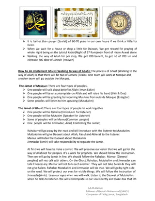 A.K.M.Mamun
Follower of Hadrath Mohammad (SAWS)
Companion of Tablig Jamat, Bangladesh
 It is better than prayer (Saalat) of 60-70 years in our own house if we think a little for
Deen.
 When we wait for a house or shop a little for Daowat, We get reward for praying of
whole night being on the Lylatul Kador(Night of 27 Ramjan)in front of Hazre Aswat stone
 Walking the way of Allah for per step, We get 700 benefit, to get rid of 700 sin and
increase 700 door of Jannah (Heaven)
How to do implement Ghust (Walking to way of Allah): The process of Ghust (Walking to the
way of Allah) is that there will be two of Jamats (Team). One team will work at Mosque and
another team will go outside the Mosque.
The Jamat of Mosque: There are four types of peoples.
 One people will talk about belief in Allah ( Iman Eakin)
 One people will be on contemplate on Allah and will raise his hand (Jikir & Doa)
 One people will be greeting for incoming Muslims from outside Mosque (Estegbal)
 Some peoples will listen to him speaking (Mutakalim)
The Jamat of Ghust: There are four types of people to work together
 One people will be Rahabar(Introducer for listener)
 One people will be Mutakim (Speaker for Listener)
 Some of peoples will be Mamur(Common people)
 One people will be Jimmadar, Amir( Controlling the Jamat)
Rahabar will go away by the road and will introduce with the listener to Mutakalim.
Muttakalim will give Daowat about Allah, Rasul and Akherat to the listener.
Mamur will listen the Daowat about Mutakalim
Jimmadar (Amir) will take responsibility to regulate the Jamat
At first we will have to make a Jamat. We will preserve our eakin that we will go for the
way of Allah not for peoples .It’s a work for prophets. We should follow the instruction.
Then we will go by Jamat in line. We should follow the Rahabar. Mamur (General
peoples) will not talk with others. On the Ghust, Rahabar, Mutakalim and Jimmadar can
talk if necessary. Mamur will not talk each another. They will not take Salam& they will
not give Salam. Rahabar Mutakalim and Jimmadar will do that. We will go by right side
on the road. We will protect our eyes for visible things. We will follow the instruction of
Jimmadar(Amir). Lean our eyes when we will walk. Listen to the Daowat of Mutakalim
when he talks to listener. We will contemplate in our soul silently and make doa that Oh
 