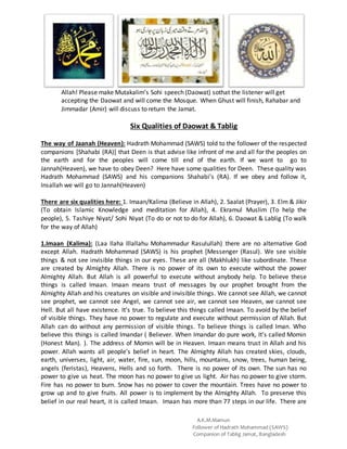 A.K.M.Mamun
Follower of Hadrath Mohammad (SAWS)
Companion of Tablig Jamat, Bangladesh
Allah! Please make Mutakalim’s Sohi speech (Daowat) sothat the listener will get
accepting the Daowat and will come the Mosque. When Ghust will finish, Rahabar and
Jimmadar (Amir) will discuss to return the Jamat.
Six Qualities of Daowat & Tablig
The way of Jaanah (Heaven): Hadrath Mohammad (SAWS) told to the follower of the respected
companions [Shahabi (RA)] that Deen is that advise like infront of me and all for the peoples on
the earth and for the peoples will come till end of the earth. If we want to go to
Jannah(Heaven), we have to obey Deen? Here have some qualities for Deen. These quality was
Hadrath Mohammad (SAWS) and his companions Shahabi’s (RA). If we obey and follow it,
Insallah we will go to Jannah(Heaven)
There are six qualities here: 1. Imaan/Kalima (Believe in Allah), 2. Saalat (Prayer), 3. Elm & Jikir
(To obtain Islamic Knowledge and meditation for Allah), 4. Ekramul Muslim (To help the
people), 5. Tashiye Niyat/ Sohi Niyat (To do or not to do for Allah), 6. Daowat & Lablig (To walk
for the way of Allah)
1.Imaan (Kalima): (Laa Ilaha Illallahu Mohammadur Rasulullah) there are no alternative God
except Allah. Hadrath Mohammad (SAWS) is his prophet [Messenger (Rasul). We see visible
things & not see invisible things in our eyes. These are all (Makhlukh) like subordinate. These
are created by Almighty Allah. There is no power of its own to execute without the power
Almighty Allah. But Allah is all powerful to execute without anybody help. To believe these
things is called Imaan. Imaan means trust of messages by our prophet brought from the
Almighty Allah and his creatures on visible and invisible things. We cannot see Allah, we cannot
see prophet, we cannot see Angel, we cannot see air, we cannot see Heaven, we cannot see
Hell. But all have existence. It’s true. To believe this things called Imaan. To avoid by the belief
of visible things. They have no power to regulate and execute without permission of Allah. But
Allah can do without any permission of visible things. To believe things is called Iman. Who
believe this things is called Imandar ( Believer. When Imandar do pure work, It’s called Momin
(Honest Man). ). The address of Momin will be in Heaven. Imaan means trust in Allah and his
power. Allah wants all people’s belief in heart. The Almighty Allah has created skies, clouds,
earth, universes, light, air, water, fire, sun, moon, hills, mountains, snow, trees, human being,
angels (feristas), Heavens, Hells and so forth. There is no power of its own. The sun has no
power to give us heat. The moon has no power to give us light. Air has no power to give storm.
Fire has no power to burn. Snow has no power to cover the mountain. Trees have no power to
grow up and to give fruits. All power is to implement by the Almighty Allah. To preserve this
belief in our real heart, it is called Imaan. Imaan has more than 77 steps in our life. There are
 