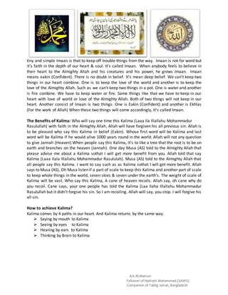 A.K.M.Mamun
Follower of Hadrath Mohammad (SAWS)
Companion of Tablig Jamat, Bangladesh
tiny and simple Imaan is that to keep off trouble things from the way. Imaan is not for word but
it’s faith in the depth of our heart & soul. It’s called Imaan. When anybody feels to believe in
their heart to the Almighty Allah and his creatures and his power, he grows Imaan. Imaan
means eakin (Confident). There is no doubt in belief. It’s mean deep belief. We can’t keep two
things in our heart combine. One is to keep the love of the world and another is to keep the
love of the Almighty Allah. Such as we can’t keep two things in a pot. One is water and another
is fire combine. We have to keep water or fire. Same things like that we have to keep in our
heart with love of world or love of the Almighty Allah. Both of two things will not keep in our
heart. Another consist of Imaan is two things. One is Eakin (Confident) and another is Ekhlas
(For the work of Allah) When these two things will come accordingly, It’s called Imaan.
The Benefits of Kalima: Who will say one time this Kalima (Laaa Ila Illallahu Mohammadur
Rasulullah) with faith in the Almighty Allah, Allah will have forgiven his all previous sin. Allah is
to be pleased who say this Kalima in belief (Eakin). Whose first word will be Kalima and last
word will be Kalima if he would alive 1000 years round in the world. Allah will not any question
to give Jannah (Heaven).When people say this Kalima, it’s to like a tree that the root is to be on
earth and branches on the heaven (Jannah). One day Musa (AS) told to the Almighty Allah that
please advise me about a Kalima sothat I will get more benefit from you. Allah told that say
Kalima (Laaa Ilala Illallahu Mohammadur Rasululah). Musa (AS) told to the Almighty Allah that
all people say this Kalima. I want to say such as as Kalima sothat I will get more benefit. Allah
says to Musa (AS), Oh Musa listen if a part of scale to keep this Kalima and another part of scale
to keep whole things in the world, seven skies & seven under the earth’s. The weight of scale of
Kalima will be vast. Who say this Kalima, A cane of heaven recoils. Allah say, oh cane why do
you recoil. Cane says, your one people has told the Kalima (Laa Ilaha Illallahu Mohammadur
Rasulullah but it didn’t forgive his sin. So I am recoiling. Allah will say, you stop. I will forgive his
all sin.
How to achieve Kalima?
Kalima comes by 4 paths in our heart. And Kalima returns by the same way.
 Saying by mouth to Kalima
 Seeing by eyes to Kalima
 Hearing by ears to Kalima
 Thinking by Brain to Kalima
 
